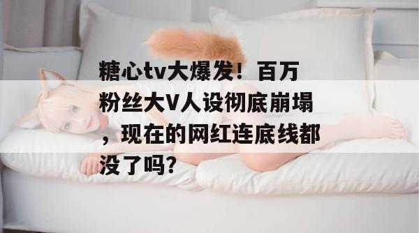 糖心tv大爆发！百万粉丝大V人设彻底崩塌，现在的网红连底线都没了吗？