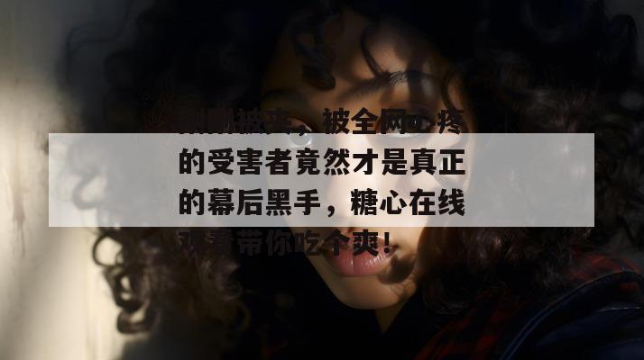 刚刚被夹，被全网心疼的受害者竟然才是真正的幕后黑手，糖心在线观看带你吃个爽！